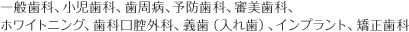 一般歯科、小児歯科、歯周病、予防歯科、審美歯科、ホワイトニング、歯科口腔外科、義歯（入れ歯）、インプラント、矯正歯科